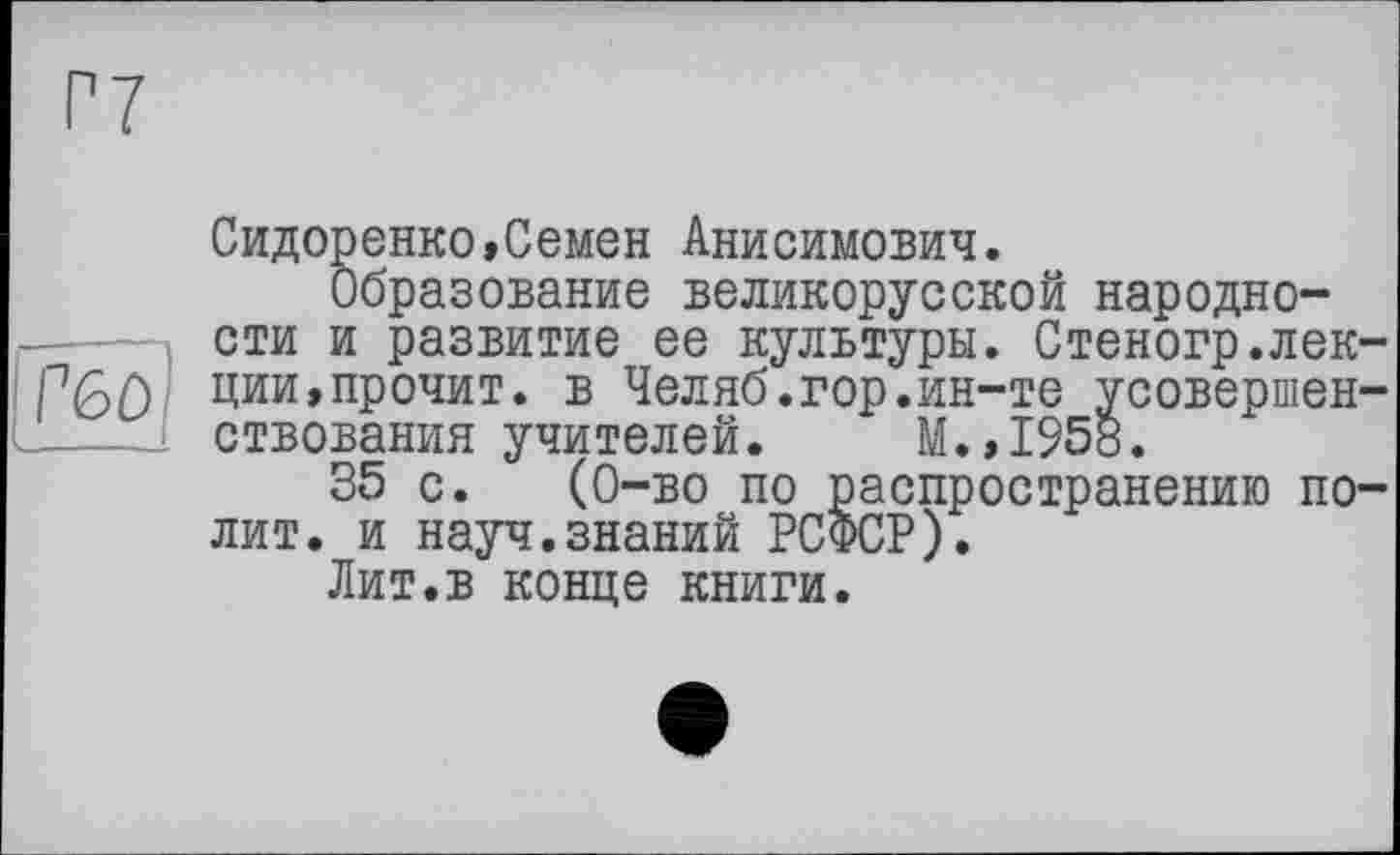 ﻿Г60
Сидоренко,Семен Анисимович.
Образование великорусской народности и развитие ее культуры. Стеногр.лекции, прочит. в Челяб.гор.ин-те усовершенствования учителей. М.,1958.
35 с. (0-во по распространению полит. и науч.знаний РСФСР).
Лит.в конце книги.